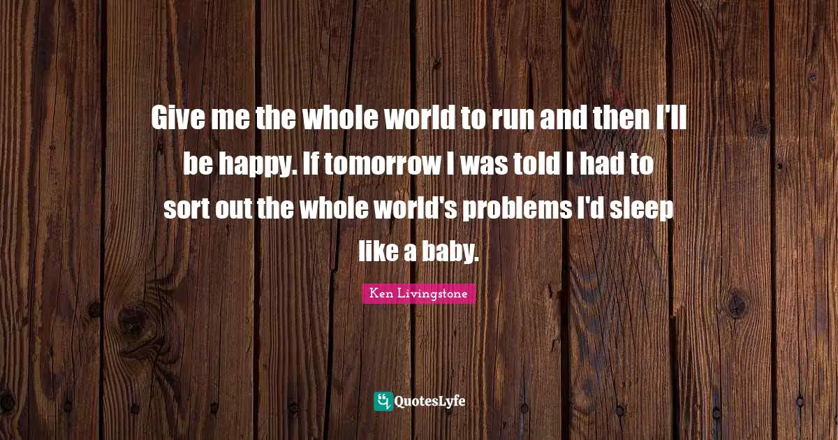 Give me the whole world to run and then I'll be happy. If tomorrow I was told I had to sort out the whole world's problems I'd sleep like a baby.