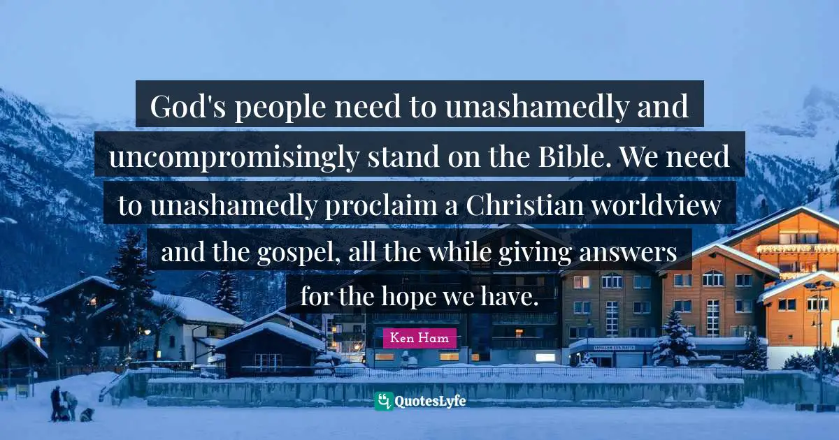 God's people need to unashamedly and uncompromisingly stand on the Bible. We need to unashamedly proclaim a Christian worldview and the gospel, all the while giving answers for the hope we have.
