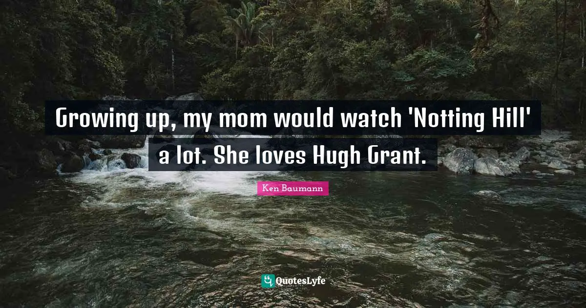 Growing up, my mom would watch 'Notting Hill' a lot. She loves Hugh Grant.