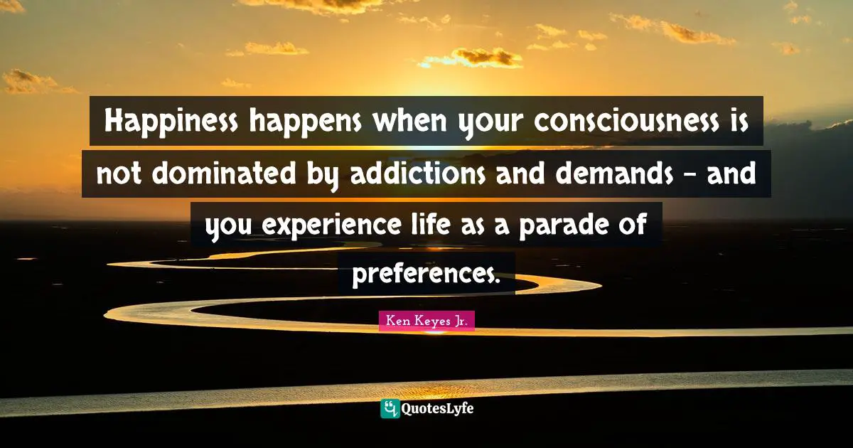Ken Keyes Quotes: "Happiness happens when your consciousness is not dominated by addictions and demands - and you experience life as a parade of preferences."