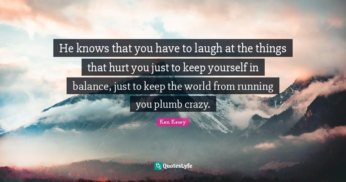 He knows that you have to laugh at the things that hurt you just to keep yourself in balance, just to keep the world from running you plumb crazy.