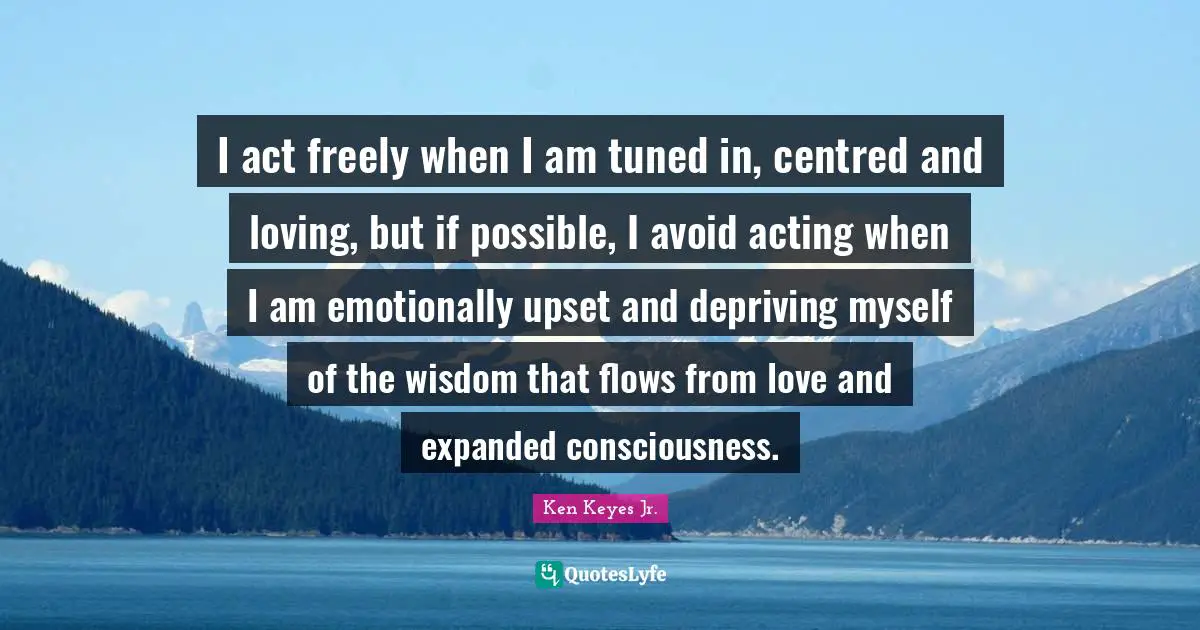 Ken Keyes Quotes: "I act freely when I am tuned in, centred and loving, but if possible, I avoid acting when I am emotionally upset and depriving myself of the wisdom that flows from love and expanded consciousness."