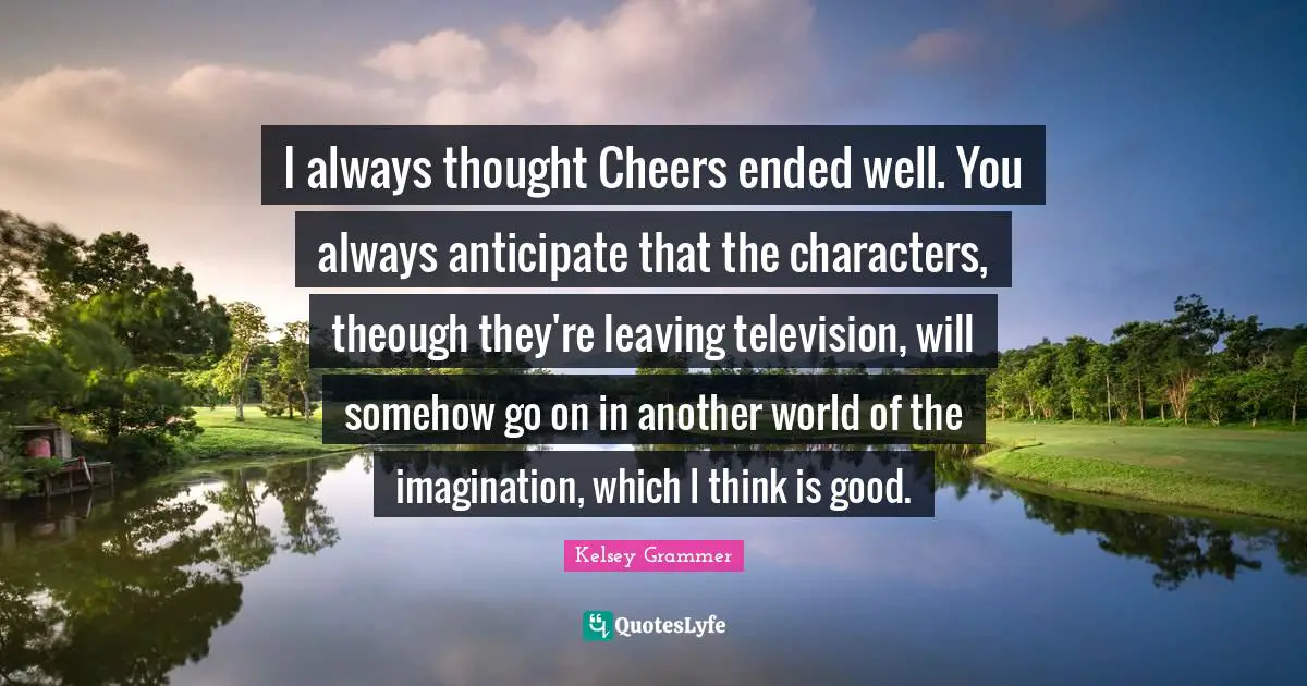 I always thought Cheers ended well. You always anticipate that the characters, theough they're leaving television, will somehow go on in another world of the imagination, which I think is good.