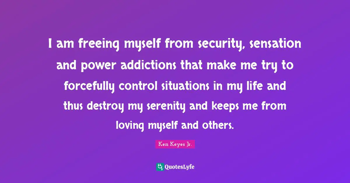 Ken Keyes Quotes: "I am freeing myself from security, sensation and power addictions that make me try to forcefully control situations in my life and thus destroy my serenity and keeps me from loving myself and others."