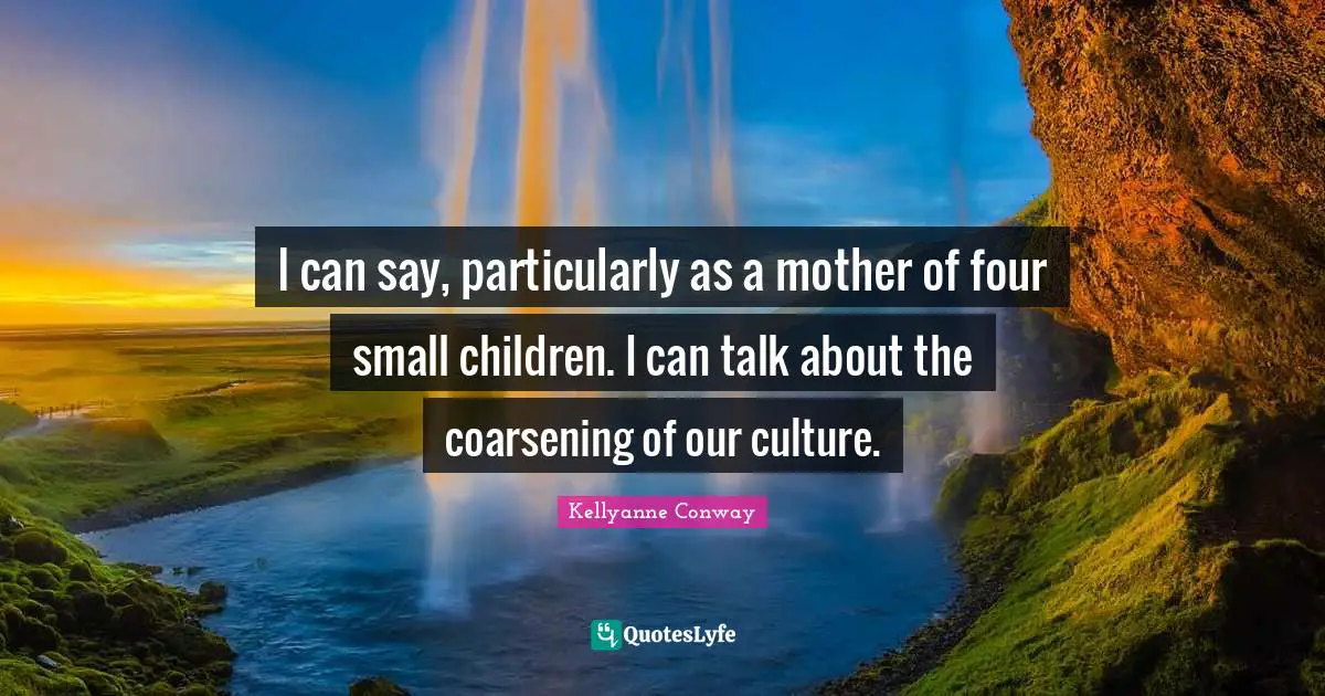 I can say, particularly as a mother of four small children. I can talk about the coarsening of our culture.