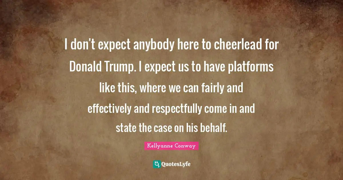 I don't expect anybody here to cheerlead for Donald Trump. I expect us to have platforms like this, where we can fairly and effectively and respectfully come in and state the case on his behalf.