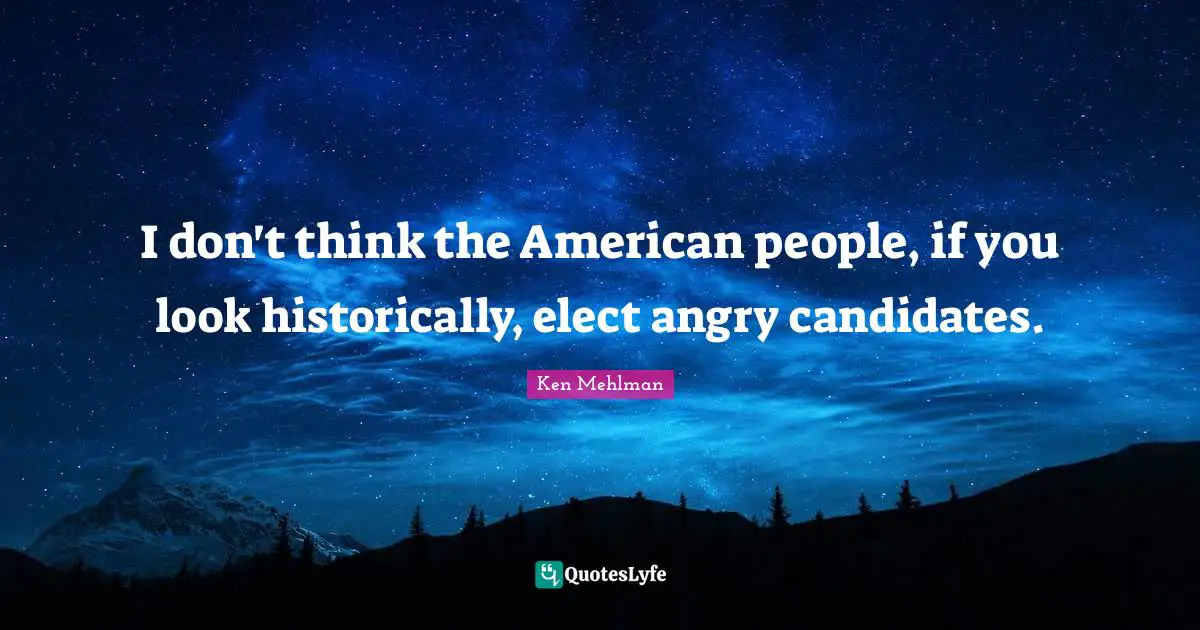 I don't think the American people, if you look historically, elect angry candidates.
