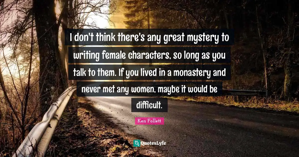 I don't think there's any great mystery to writing female characters, so long as you talk to them. If you lived in a monastery and never met any women, maybe it would be difficult.