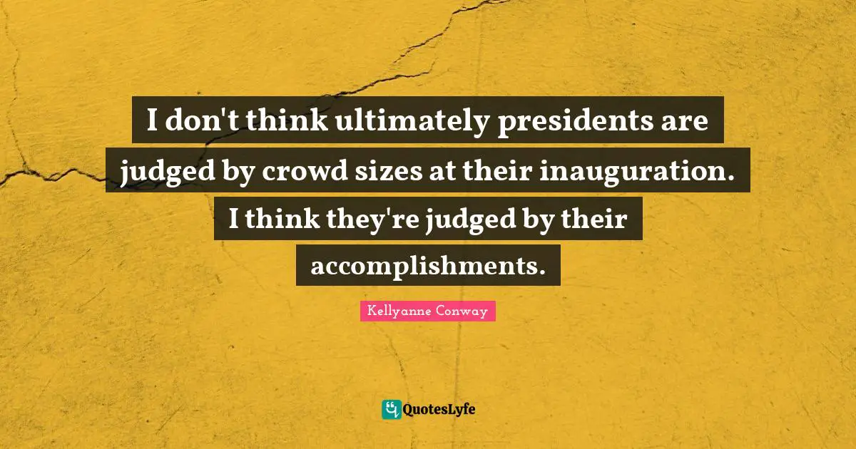 I don't think ultimately presidents are judged by crowd sizes at their inauguration. I think they're judged by their accomplishments.