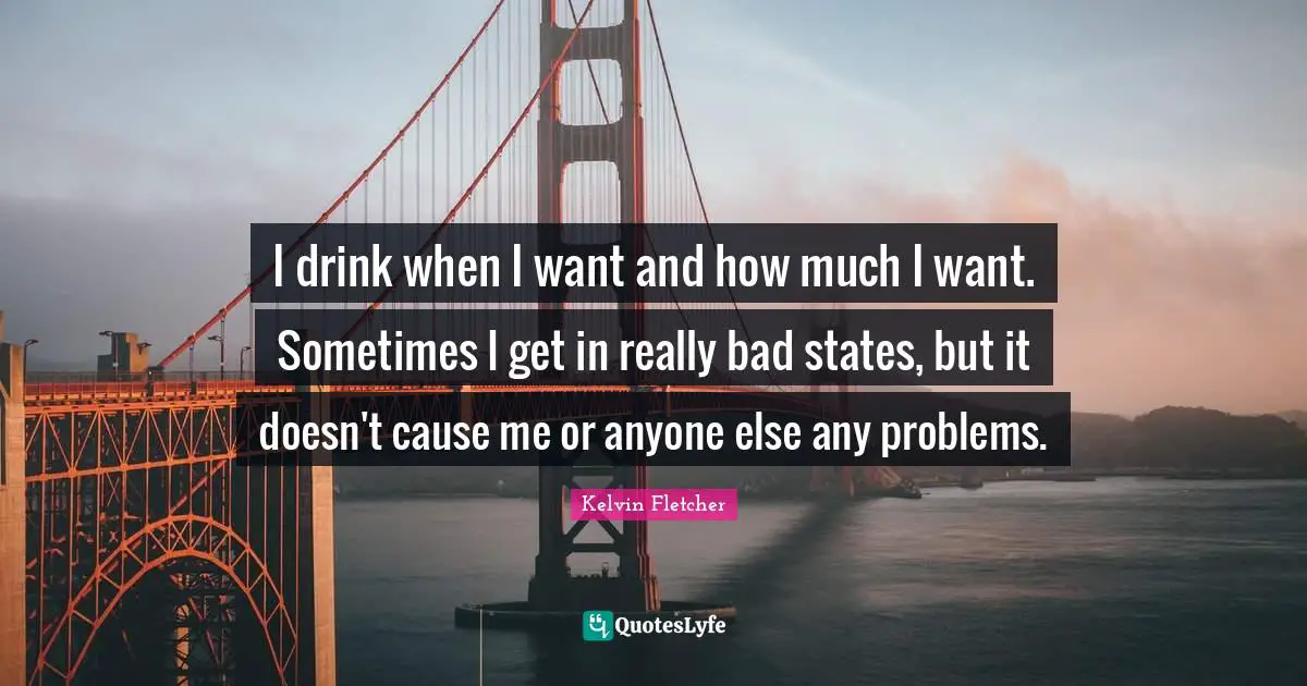 I drink when I want and how much I want. Sometimes I get in really bad states, but it doesn't cause me or anyone else any problems.
