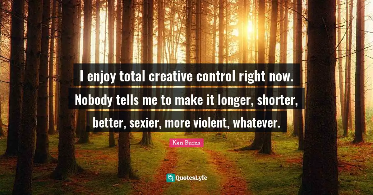 Ken Burns Quotes: "I enjoy total creative control right now. Nobody tells me to make it longer, shorter, better, sexier, more violent, whatever."
