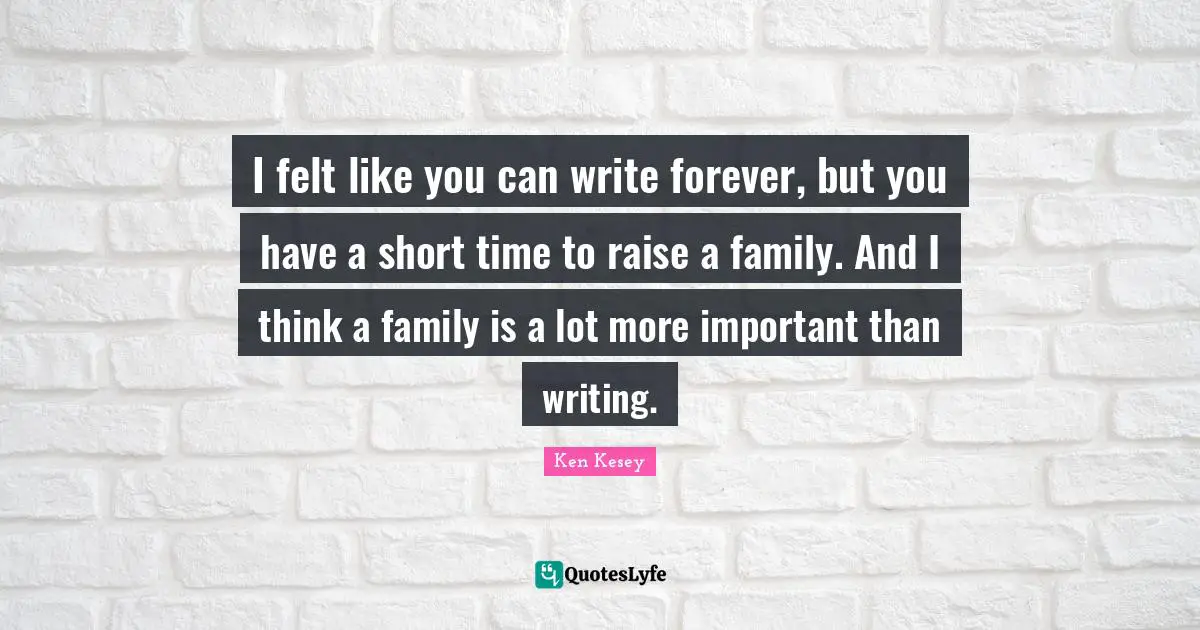 I felt like you can write forever, but you have a short time to raise a family. And I think a family is a lot more important than writing.