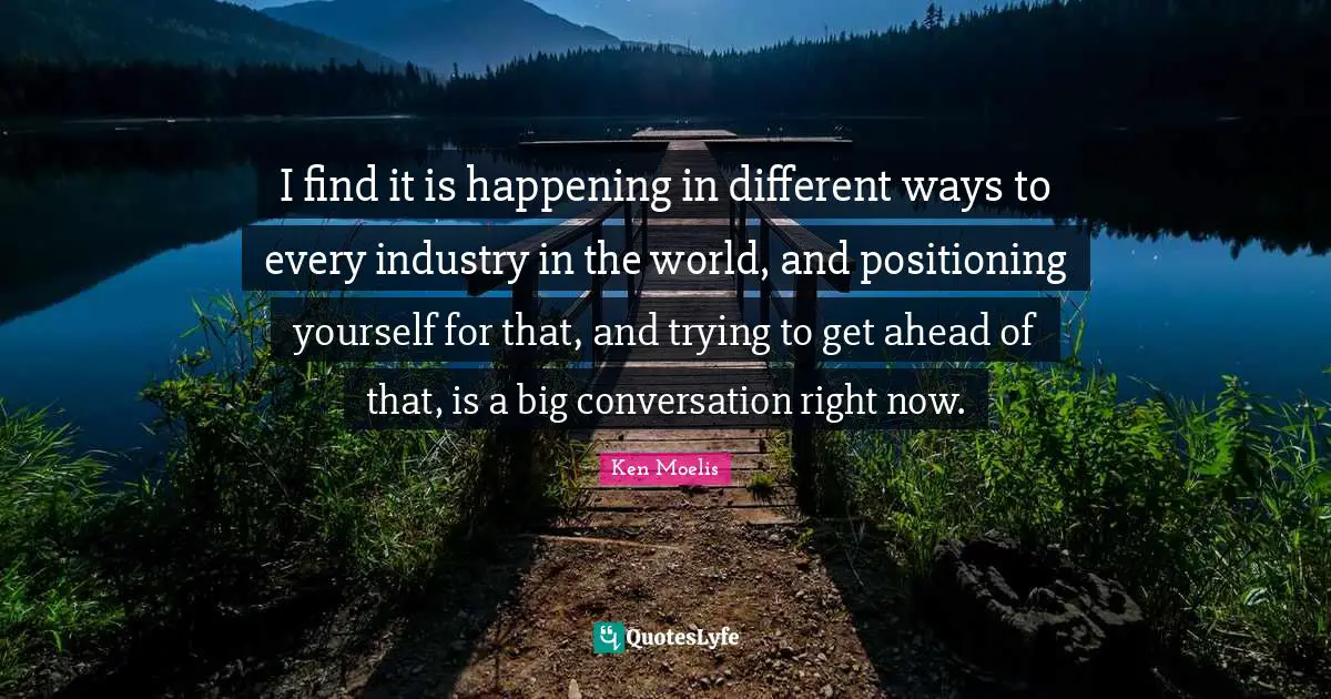 I find it is happening in different ways to every industry in the world, and positioning yourself for that, and trying to get ahead of that, is a big conversation right now.