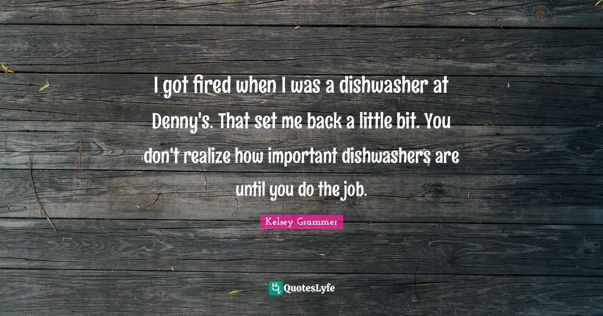 I got fired when I was a dishwasher at Denny's. That set me back a little bit. You don't realize how important dishwashers are until you do the job.