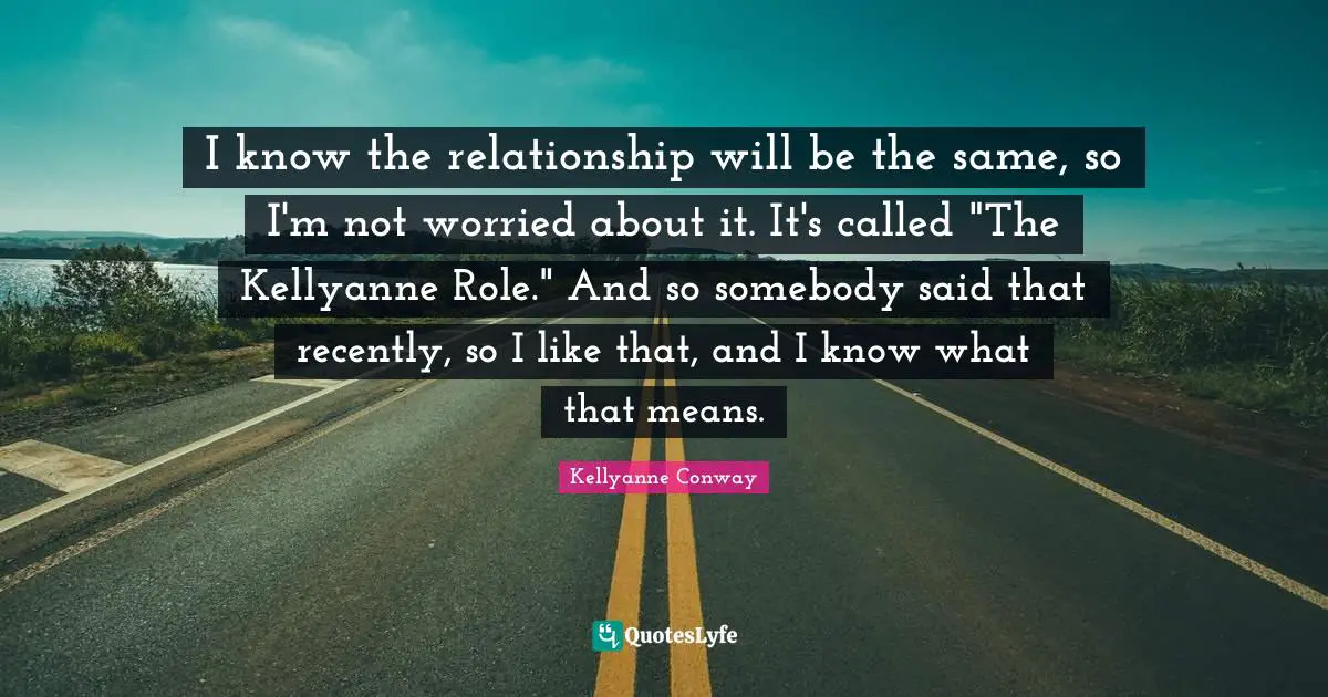 I know the relationship will be the same, so I'm not worried about it. It's called "The Kellyanne Role." And so somebody said that recently, so I like that, and I know what that means.