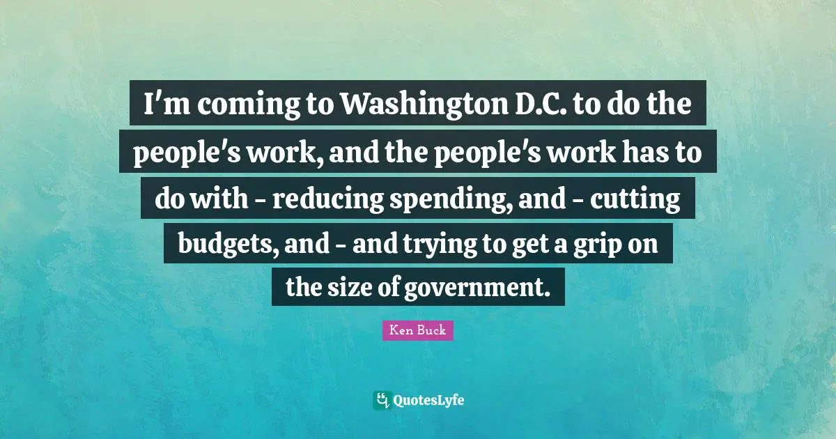 I'm coming to Washington D.C. to do the people's work, and the people's work has to do with - reducing spending, and - cutting budgets, and - and trying to get a grip on the size of government.