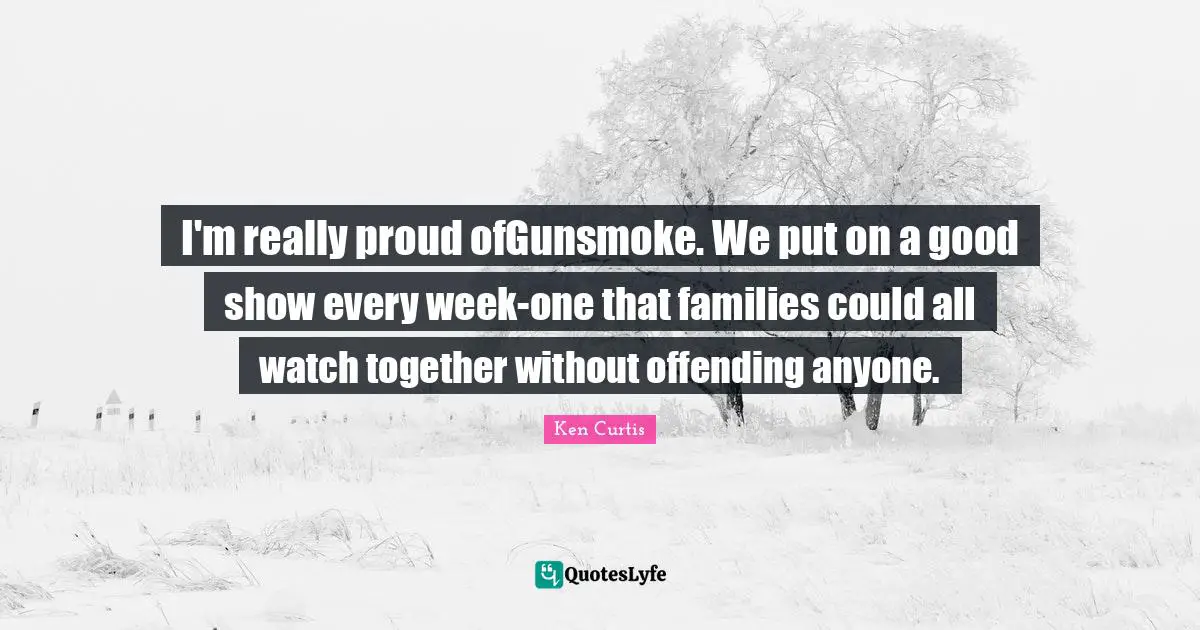 I'm really proud ofGunsmoke. We put on a good show every week-one that families could all watch together without offending anyone.