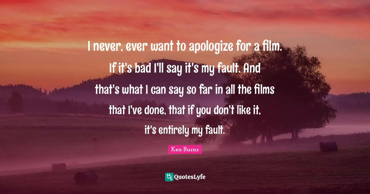 Ken Burns Quotes: "I never, ever want to apologize for a film. If it's bad I'll say it's my fault. And that's what I can say so far in all the films that I've done, that if you don't like it, it's entirely my fault."