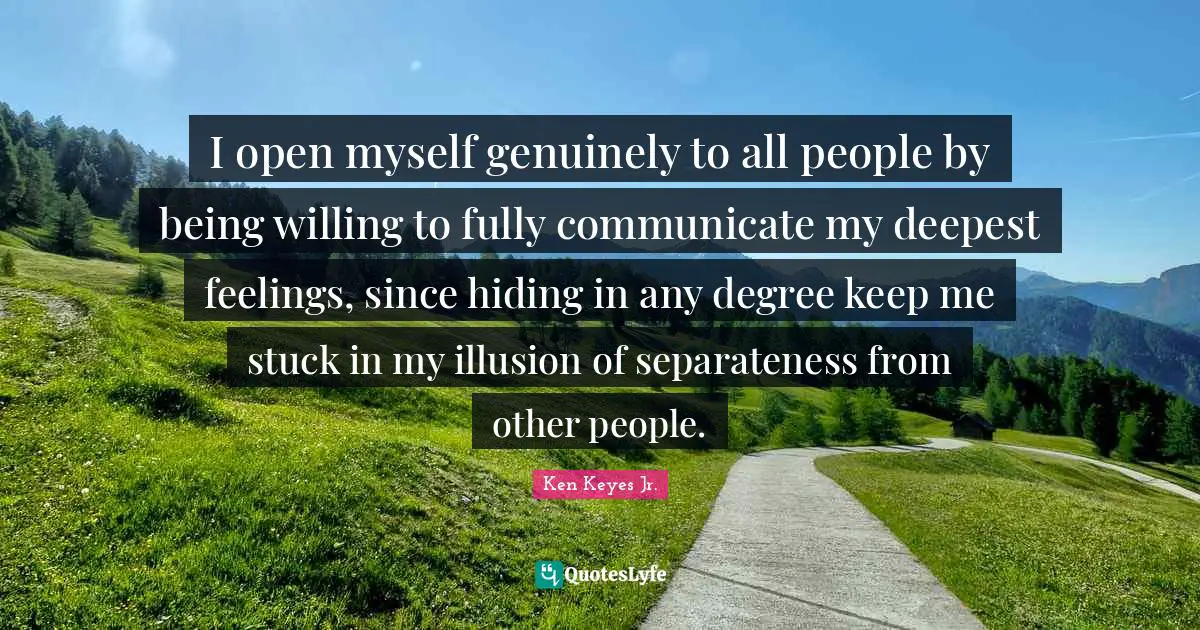 I open myself genuinely to all people by being willing to fully communicate my deepest feelings, since hiding in any degree keep me stuck in my illusion of separateness from other people.