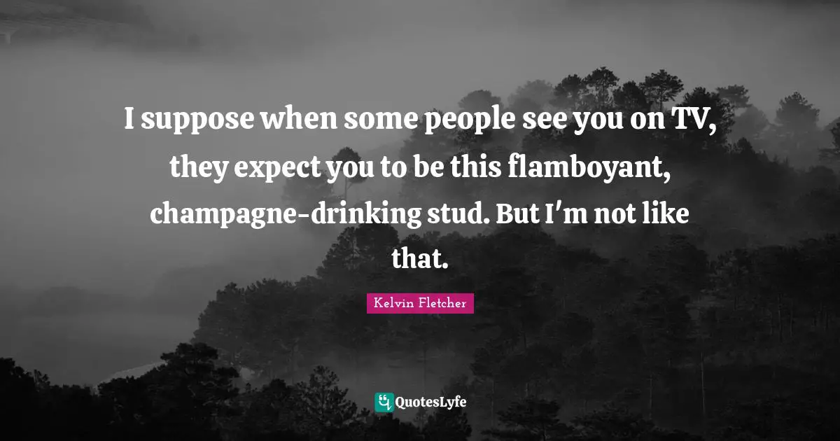 I suppose when some people see you on TV, they expect you to be this flamboyant, champagne-drinking stud. But I'm not like that.