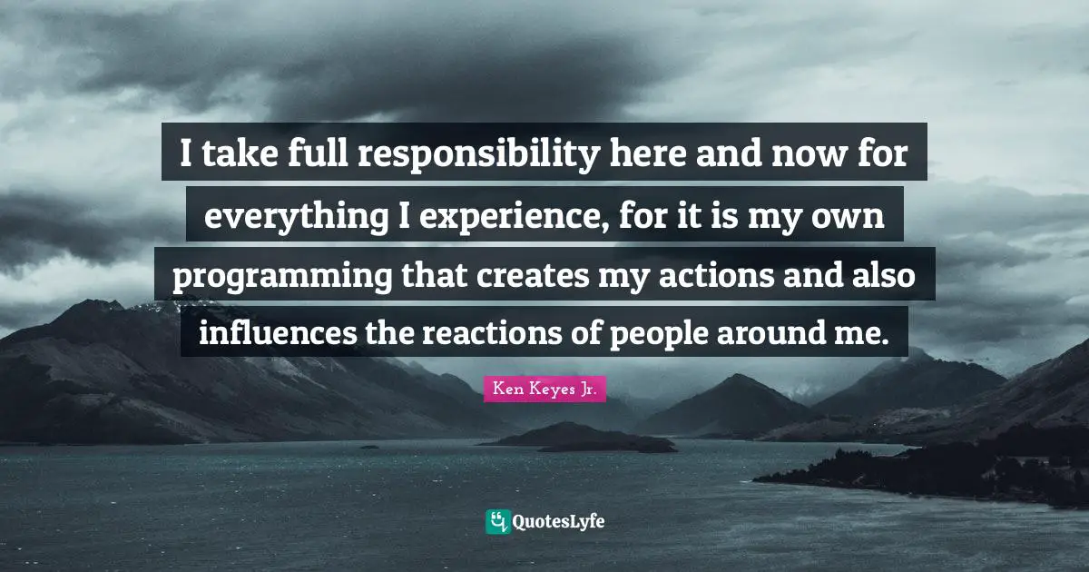 I take full responsibility here and now for everything I experience, for it is my own programming that creates my actions and also influences the reactions of people around me.