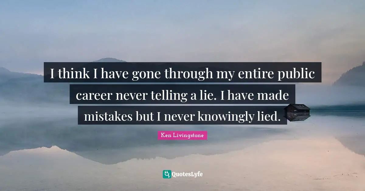 I think I have gone through my entire public career never telling a lie. I have made mistakes but I never knowingly lied.