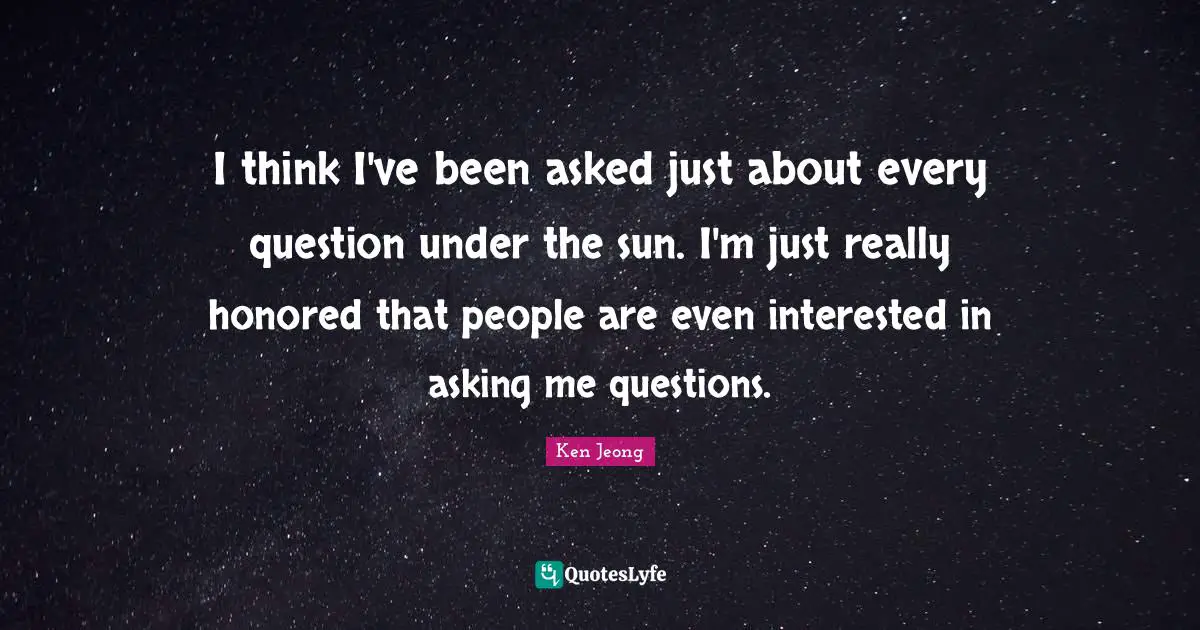 I think I've been asked just about every question under the sun. I'm just really honored that people are even interested in asking me questions.