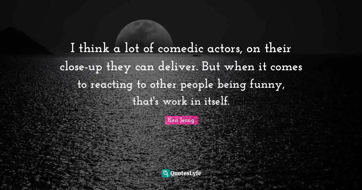I think a lot of comedic actors, on their close-up they can deliver. But when it comes to reacting to other people being funny, that's work in itself.