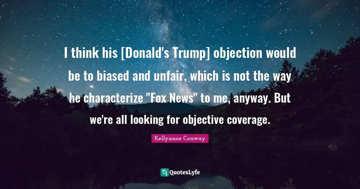 I think his [Donald's Trump] objection would be to biased and unfair, which is not the way he characterize "Fox News" to me, anyway. But we're all looking for objective coverage.