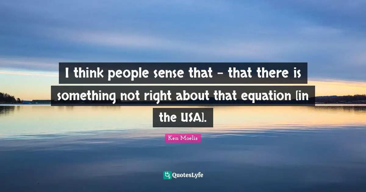 I think people sense that - that there is something not right about that equation [in the USA].