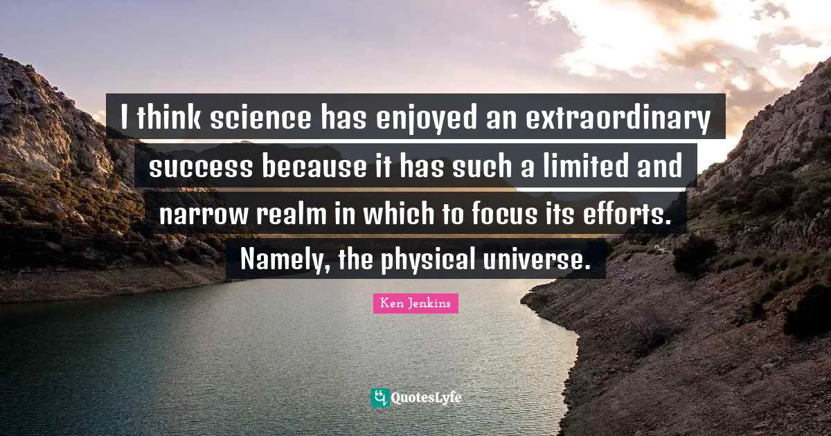 I think science has enjoyed an extraordinary success because it has such a limited and narrow realm in which to focus its efforts. Namely, the physical universe.