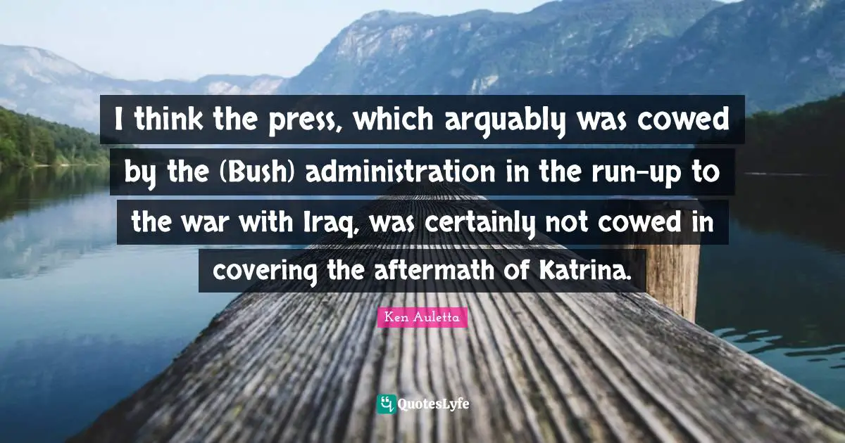 I think the press, which arguably was cowed by the (Bush) administration in the run-up to the war with Iraq, was certainly not cowed in covering the aftermath of Katrina.