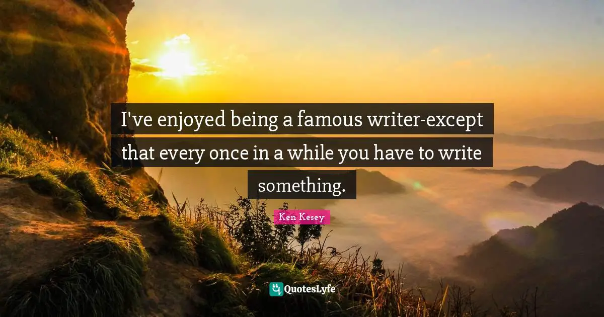 I've enjoyed being a famous writer-except that every once in a while you have to write something.