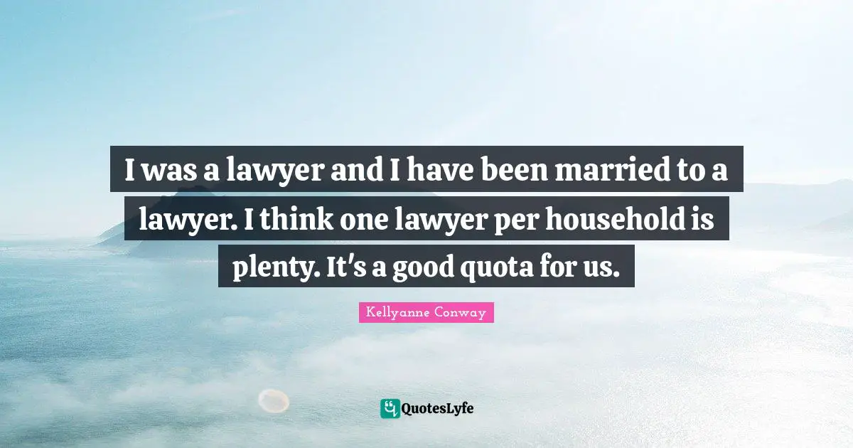 I was a lawyer and I have been married to a lawyer. I think one lawyer per household is plenty. It's a good quota for us.