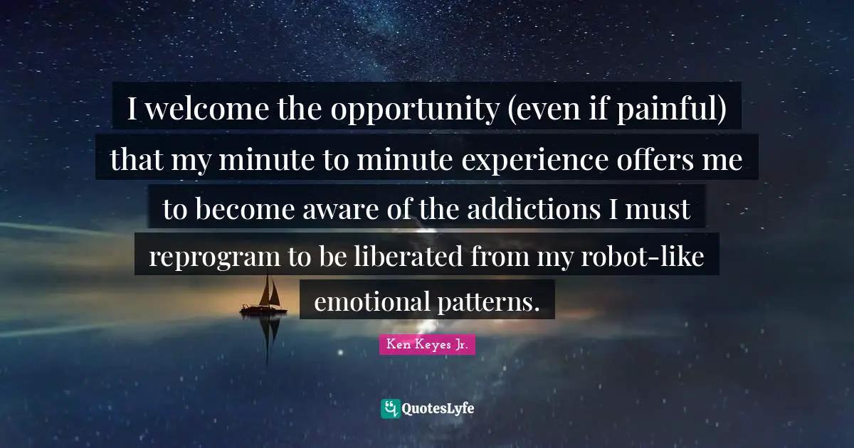 I welcome the opportunity (even if painful) that my minute to minute experience offers me to become aware of the addictions I must reprogram to be liberated from my robot-like emotional patterns.
