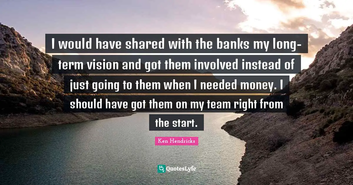 I would have shared with the banks my long-term vision and got them involved instead of just going to them when I needed money. I should have got them on my team right from the start.