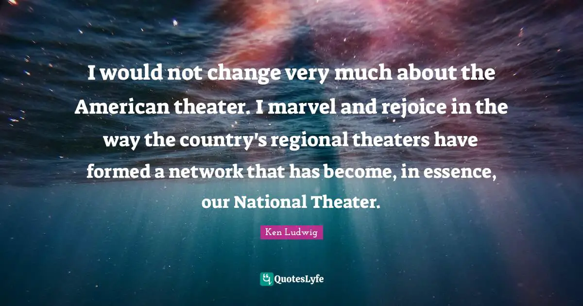 I would not change very much about the American theater. I marvel and rejoice in the way the country's regional theaters have formed a network that has become, in essence, our National Theater.