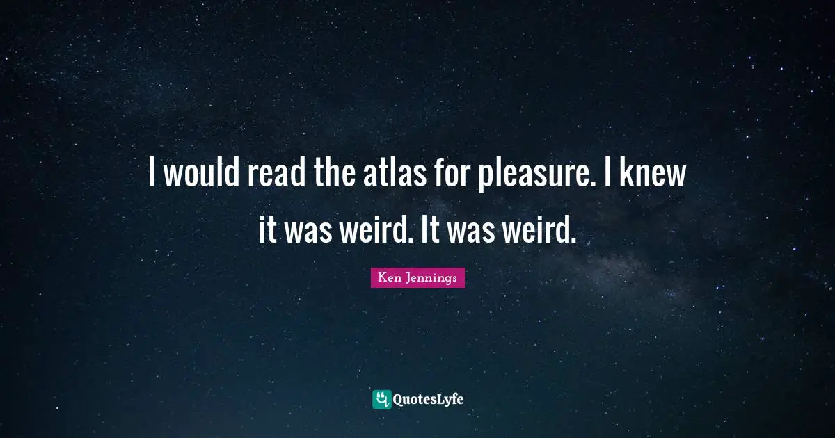 I would read the atlas for pleasure. I knew it was weird. It was weird.