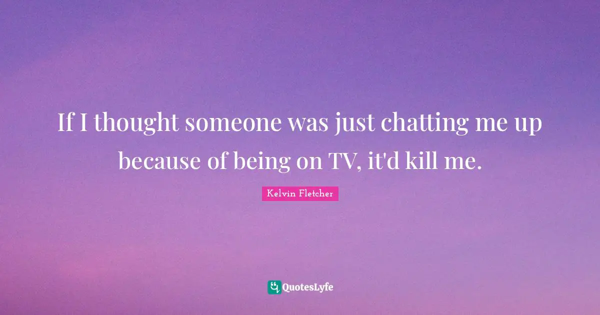 If I thought someone was just chatting me up because of being on TV, it'd kill me.