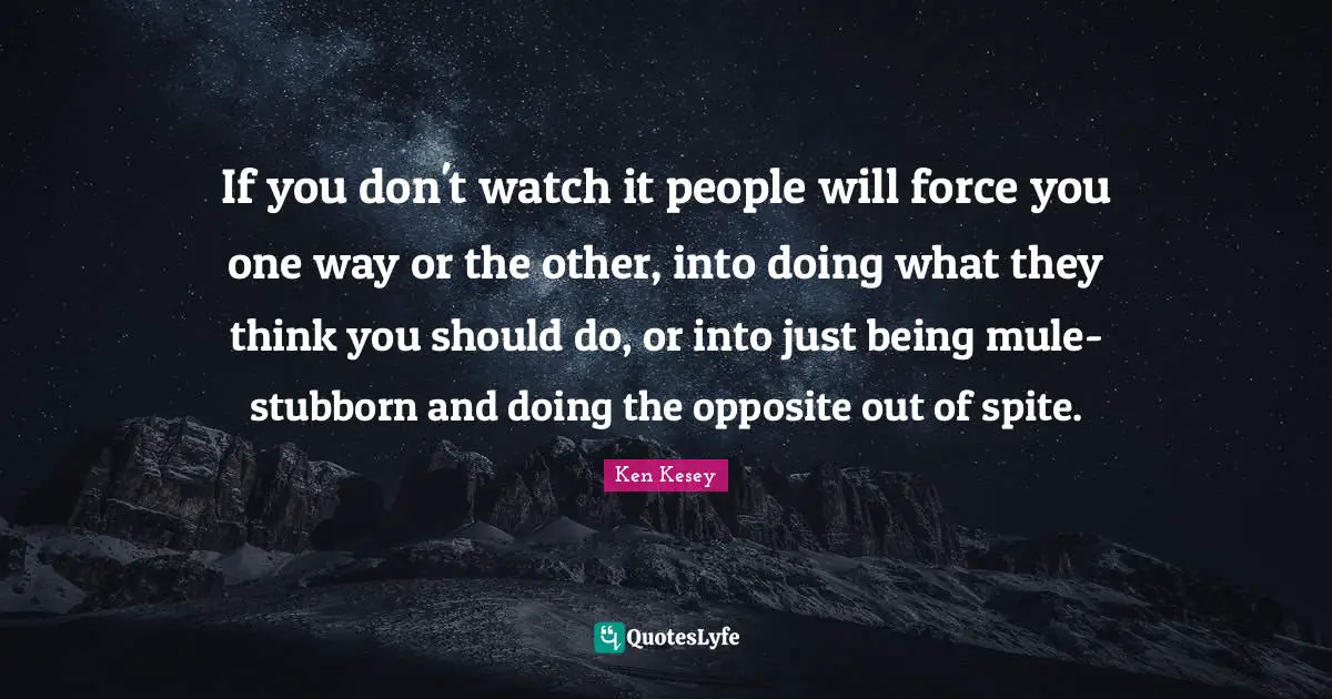 If you don't watch it people will force you one way or the other, into doing what they think you should do, or into just being mule-stubborn and doing the opposite out of spite.