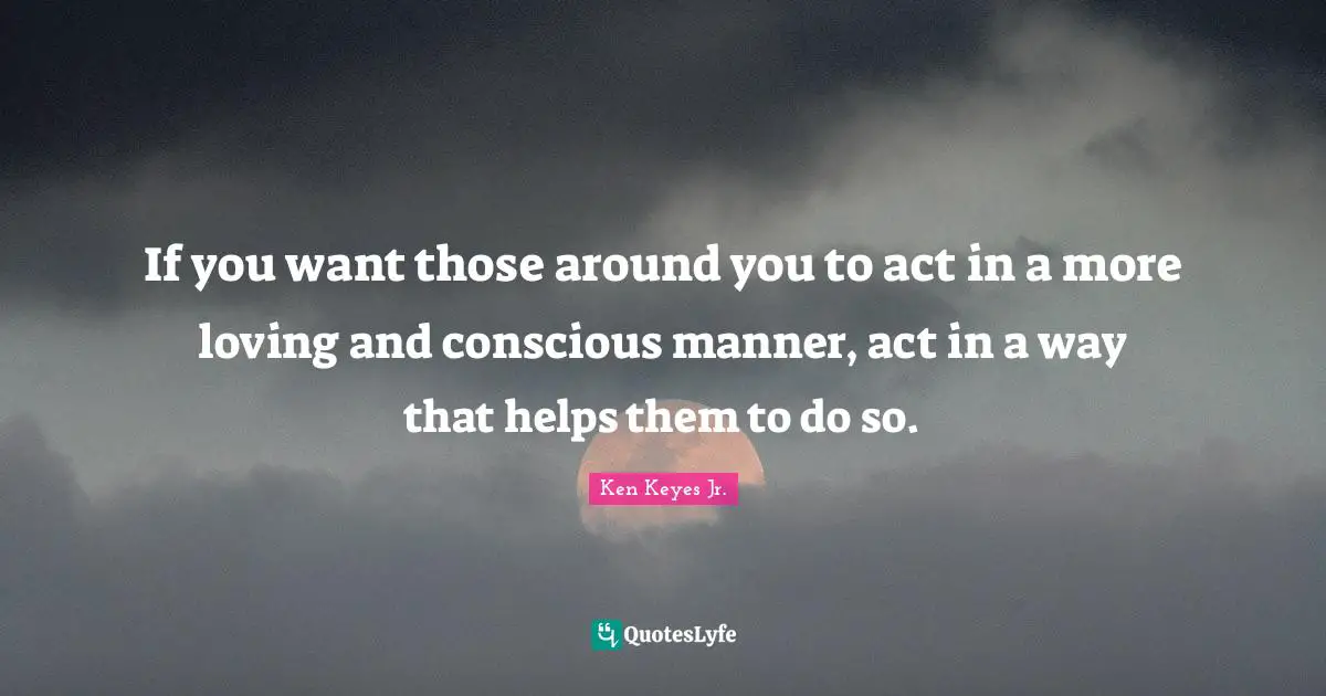 Ken Keyes Quotes: "If you want those around you to act in a more loving and conscious manner, act in a way that helps them to do so."