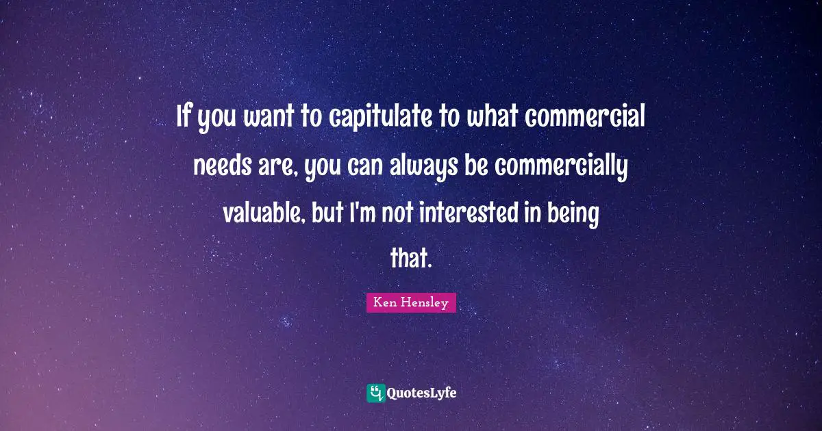 If you want to capitulate to what commercial needs are, you can always be commercially valuable, but I'm not interested in being that.