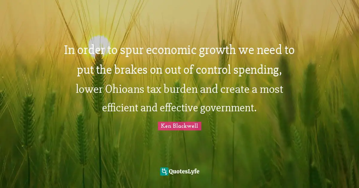 Ken Blackwell Quotes: "In order to spur economic growth we need to put the brakes on out of control spending, lower Ohioans tax burden and create a most efficient and effective government."
