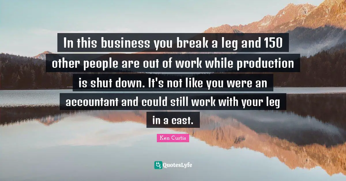 In this business you break a leg and 150 other people are out of work while production is shut down. It's not like you were an accountant and could still work with your leg in a cast.