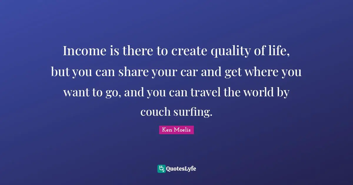 Income is there to create quality of life, but you can share your car and get where you want to go, and you can travel the world by couch surfing.
