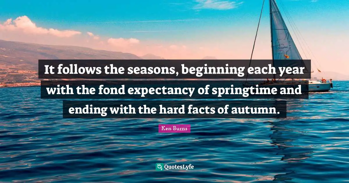 Ken Burns Quotes: "It follows the seasons, beginning each year with the fond expectancy of springtime and ending with the hard facts of autumn."