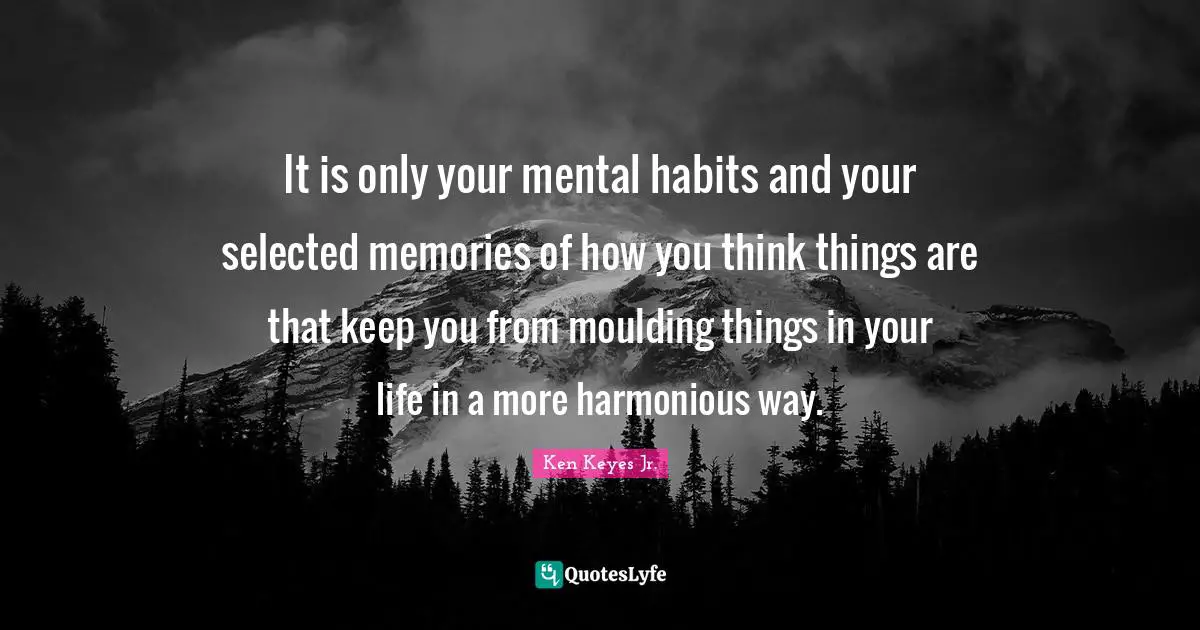 Ken Keyes Quotes: "It is only your mental habits and your selected memories of how you think things are that keep you from moulding things in your life in a more harmonious way."