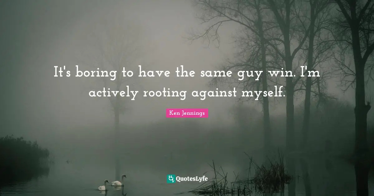 It's boring to have the same guy win. I'm actively rooting against myself.