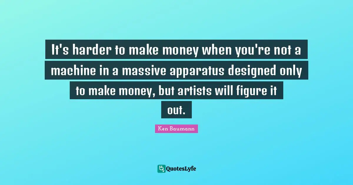 It's harder to make money when you're not a machine in a massive apparatus designed only to make money, but artists will figure it out.