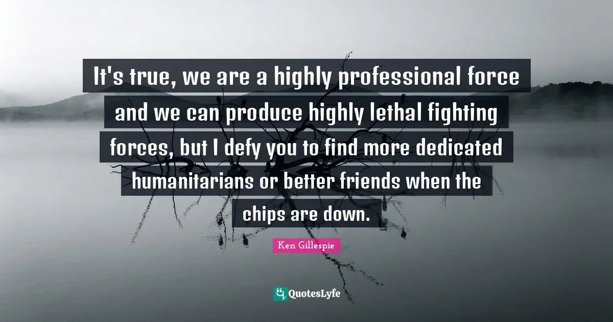 It's true, we are a highly professional force and we can produce highly lethal fighting forces, but I defy you to find more dedicated humanitarians or better friends when the chips are down.